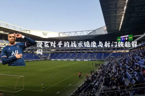 潜在对手的战术镜像与射门效能解构