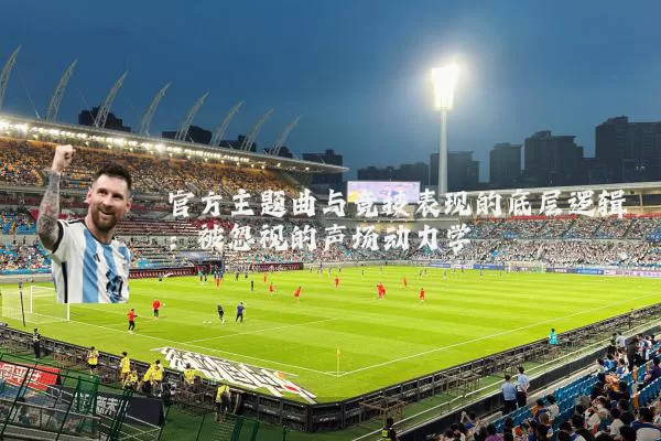官方主题曲与竞技表现的底层逻辑:被忽视的声场动力学